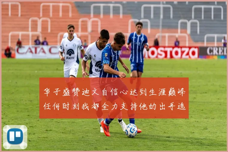 华子盛赞迪文自信心达到生涯巅峰任何时刻我都全力支持他的出手选择