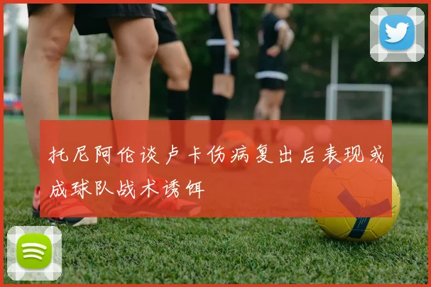 托尼阿伦谈卢卡伤病复出后表现或成球队战术诱饵