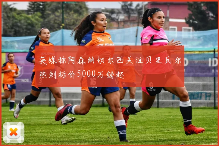 英媒称阿森纳切尔西关注贝里瓦尔热刺标价5000万镑起