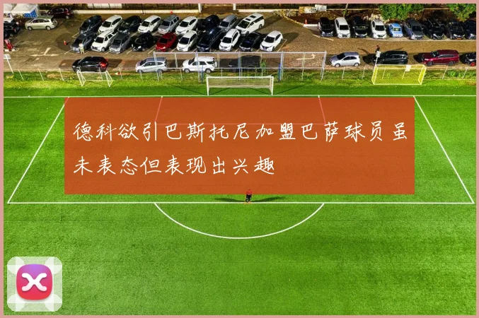 德科欲引巴斯托尼加盟巴萨球员虽未表态但表现出兴趣