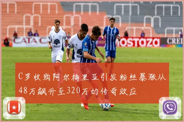 C罗收购阿尔梅里亚引发粉丝暴涨从48万飙升至320万的传奇效应