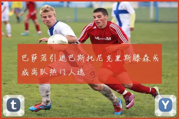 巴萨若引进巴斯托尼克里斯滕森或成离队热门人选