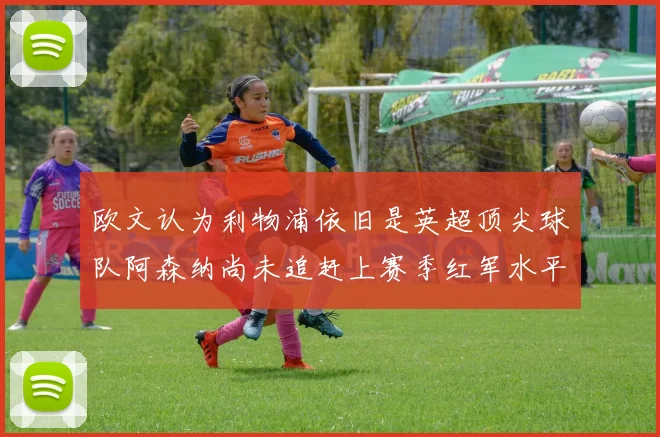 欧文认为利物浦依旧是英超顶尖球队阿森纳尚未追赶上赛季红军水平