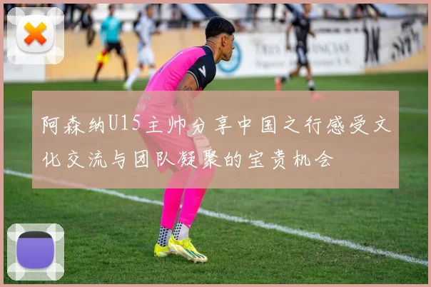 阿森纳U15主帅分享中国之行感受文化交流与团队凝聚的宝贵机会