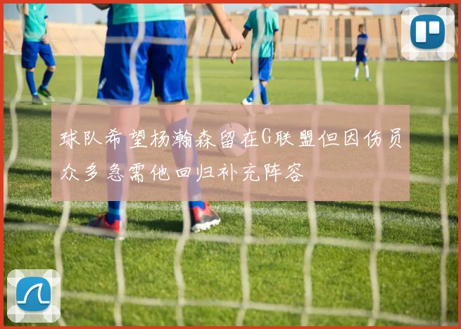 球队希望杨瀚森留在G联盟但因伤员众多急需他回归补充阵容