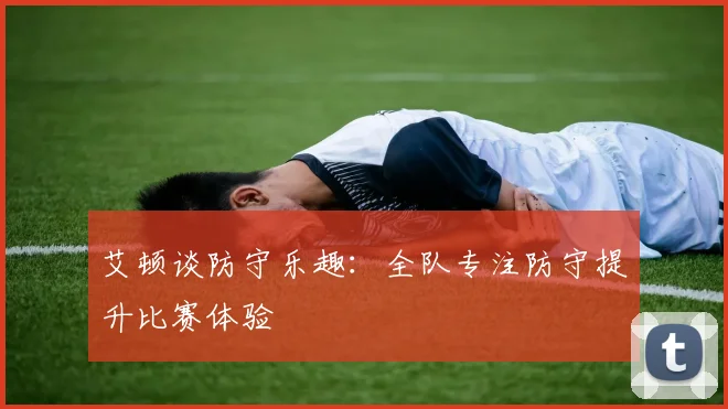 艾顿谈防守乐趣：全队专注防守提升比赛体验
