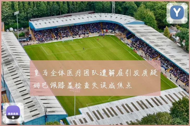 皇马全体医疗团队遭解雇引发质疑姆巴佩膝盖检查失误成焦点