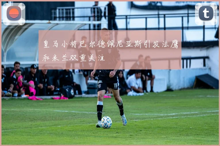 皇马小将巴尔德佩尼亚斯引发法鹰和米兰双重关注