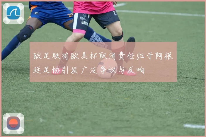 欧足联将欧美杯取消责任归于阿根廷足协引发广泛争议与反响