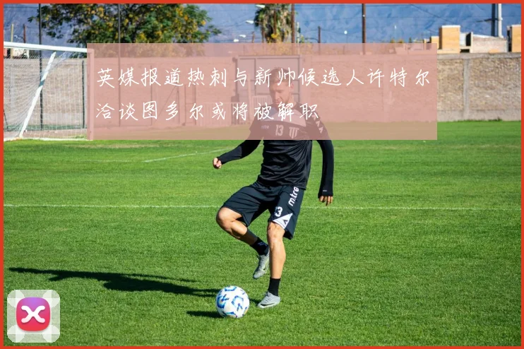 英媒报道热刺与新帅候选人许特尔洽谈图多尔或将被解职