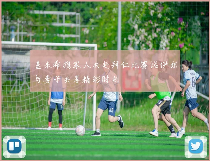 基米希携家人共赴拜仁比赛诺伊尔与妻子共享精彩时刻