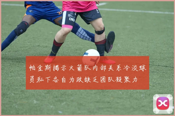 帕金斯揭示火箭队内部关系冷淡球员私下各自为政缺乏团队凝聚力