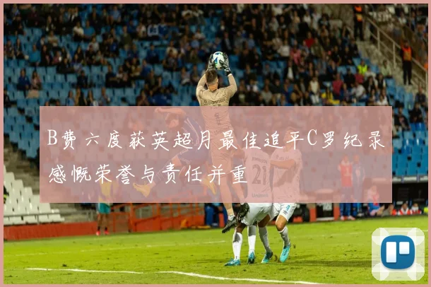 B费六度获英超月最佳追平C罗纪录感慨荣誉与责任并重