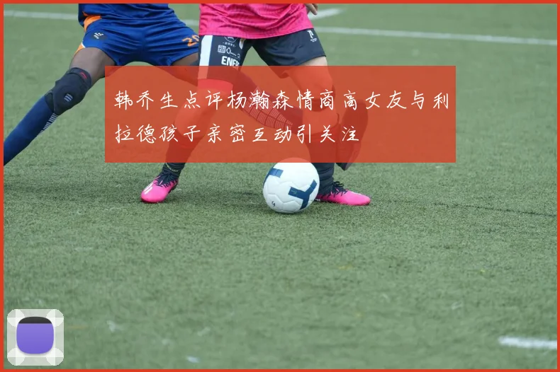 韩乔生点评杨瀚森情商高女友与利拉德孩子亲密互动引关注
