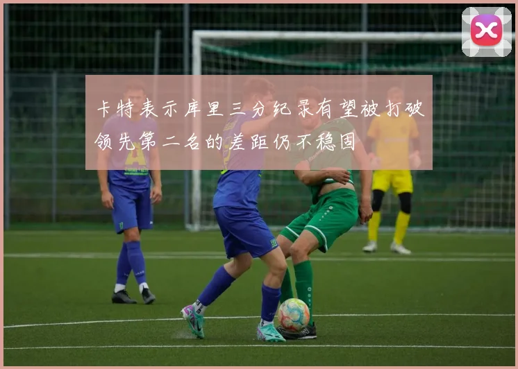 卡特表示库里三分纪录有望被打破领先第二名的差距仍不稳固