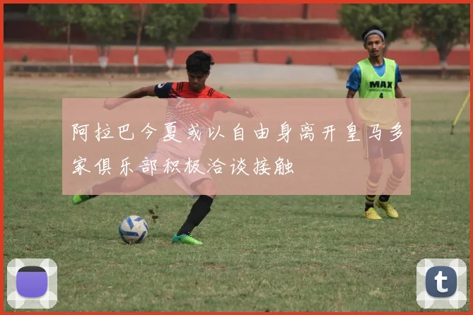 阿拉巴今夏或以自由身离开皇马多家俱乐部积极洽谈接触