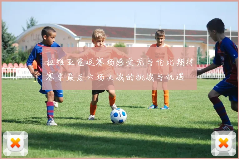 拉维亚重返赛场感受无与伦比期待赛季最后六场决战的挑战与机遇