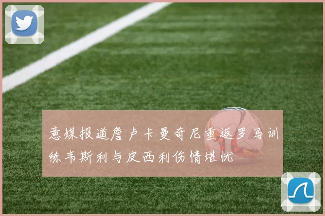 意媒报道詹卢卡曼奇尼重返罗马训练韦斯利与皮西利伤情堪忧